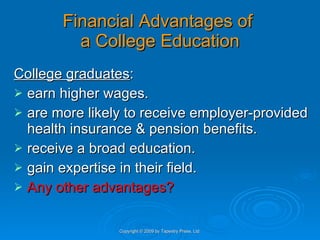 Financial Advantages of  a College Education College graduates : earn higher wages.  are more likely to receive employer-provided health insurance & pension benefits. receive a broad education.  gain expertise in their field.  Any other advantages? Copyright © 2009 by Tapestry Press, Ltd. 