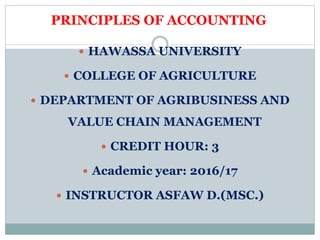 PRINCIPLES OF ACCOUNTING
 HAWASSA UNIVERSITY
 COLLEGE OF AGRICULTURE
 DEPARTMENT OF AGRIBUSINESS AND
VALUE CHAIN MANAGEMENT
 CREDIT HOUR: 3
 Academic year: 2016/17
 INSTRUCTOR ASFAW D.(MSC.)
 