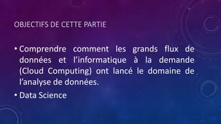 OBJECTIFS DE CETTE PARTIE
• Comprendre comment les grands flux de
données et l’informatique à la demande
(Cloud Computing) ont lancé le domaine de
l’analyse de données.
• Data Science
 