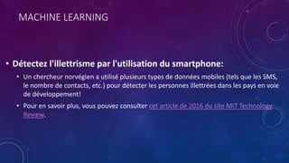 MACHINE LEARNING
• Détectez l'illettrisme par l'utilisation du smartphone:
• Un chercheur norvégien a utilisé plusieurs types de données mobiles (tels que les SMS,
le nombre de contacts, etc.) pour détecter les personnes illettrées dans les pays en voie
de développement!
• Pour en savoir plus, vous pouvez consulter cet article de 2016 du site MIT Technology
Review.
 