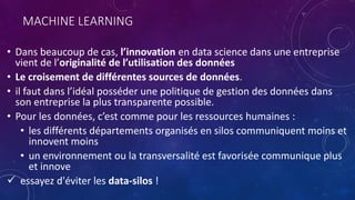 MACHINE LEARNING
• Dans beaucoup de cas, l’innovation en data science dans une entreprise
vient de l’originalité de l’utilisation des données
• Le croisement de différentes sources de données.
• il faut dans l’idéal posséder une politique de gestion des données dans
son entreprise la plus transparente possible.
• Pour les données, c’est comme pour les ressources humaines :
• les différents départements organisés en silos communiquent moins et
innovent moins
• un environnement ou la transversalité est favorisée communique plus
et innove
 essayez d'éviter les data-silos !
 