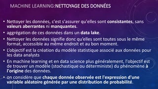 MACHINE LEARNING:NETTOYAGE DES DONNÉES
• Nettoyer les données, c'est s'assurer qu'elles sont consistantes, sans
valeurs aberrantes ni manquantes.
• aggrégation de ces données dans un data lake.
• Nettoyer les données signifie donc qu’elles sont toutes sous le même
format, accessible au même endroit et au bon moment.
• L’objectif est la création du modèle statistique associé aux données pour
les data analysts
• En machine learning et en data science plus généralement, l'objectif est
de trouver un modèle (stochastique ou déterministe) du phénomène à
l'origine des données.
• on considère que chaque donnée observée est l'expression d'une
variable aléatoire générée par une distribution de probabilité.
 