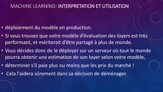 MACHINE LEARNING: INTERPRETATION ET UTILISATION
• déploiement du modèle en production.
• Si vous trouvez que votre modèle d’évaluation des loyers est très
performant, et mériterait d’être partagé à plus de monde.
• Vous décidez donc de le déployer sur un serveur où tout le monde
pourra obtenir une estimation de son loyer selon votre modèle,
• déterminer s'il paie plus ou moins que les prix du marché !
• Cela l'aidera sûrement dans sa décision de déménager.
 