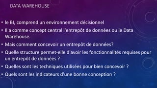 DATA WAREHOUSE
• le BI, comprend un environnement décisionnel
• Il a comme concept central l'entrepôt de données ou le Data
Warehouse.
• Mais comment concevoir un entrepôt de données?
• Quelle structure permet-elle d'avoir les fonctionnalités requises pour
un entrepôt de données ?
• Quelles sont les techniques utilisées pour bien concevoir ?
• Quels sont les indicateurs d'une bonne conception ?
 