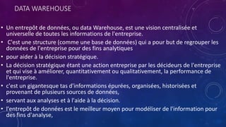 DATA WAREHOUSE
• Un entrepôt de données, ou data Warehouse, est une vision centralisée et
universelle de toutes les informations de l'entreprise.
• C'est une structure (comme une base de données) qui a pour but de regrouper les
données de l'entreprise pour des fins analytiques
• pour aider à la décision stratégique.
• La décision stratégique étant une action entreprise par les décideurs de l'entreprise
et qui vise à améliorer, quantitativement ou qualitativement, la performance de
l'entreprise.
• c'est un gigantesque tas d'informations épurées, organisées, historisées et
provenant de plusieurs sources de données,
• servant aux analyses et à l'aide à la décision.
• l'entrepôt de données est le meilleur moyen pour modéliser de l'information pour
des fins d'analyse,
 