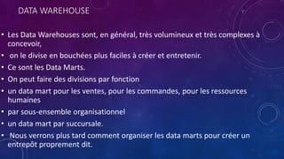 DATA WAREHOUSE
• Les Data Warehouses sont, en général, très volumineux et très complexes à
concevoir,
• on le divise en bouchées plus faciles à créer et entretenir.
• Ce sont les Data Marts.
• On peut faire des divisions par fonction
• un data mart pour les ventes, pour les commandes, pour les ressources
humaines
• par sous-ensemble organisationnel
• un data mart par succursale.
• Nous verrons plus tard comment organiser les data marts pour créer un
entrepôt proprement dit.
 
