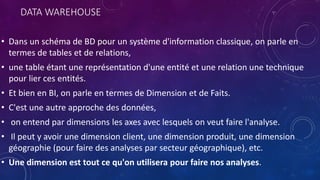 DATA WAREHOUSE
• Dans un schéma de BD pour un système d'information classique, on parle en
termes de tables et de relations,
• une table étant une représentation d'une entité et une relation une technique
pour lier ces entités.
• Et bien en BI, on parle en termes de Dimension et de Faits.
• C'est une autre approche des données,
• on entend par dimensions les axes avec lesquels on veut faire l'analyse.
• Il peut y avoir une dimension client, une dimension produit, une dimension
géographie (pour faire des analyses par secteur géographique), etc.
• Une dimension est tout ce qu'on utilisera pour faire nos analyses.
 