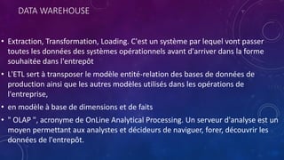 DATA WAREHOUSE
• Extraction, Transformation, Loading. C'est un système par lequel vont passer
toutes les données des systèmes opérationnels avant d'arriver dans la forme
souhaitée dans l'entrepôt
• L'ETL sert à transposer le modèle entité-relation des bases de données de
production ainsi que les autres modèles utilisés dans les opérations de
l'entreprise,
• en modèle à base de dimensions et de faits
• " OLAP ", acronyme de OnLine Analytical Processing. Un serveur d'analyse est un
moyen permettant aux analystes et décideurs de naviguer, forer, découvrir les
données de l'entrepôt.
 