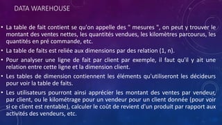 DATA WAREHOUSE
• La table de fait contient se qu'on appelle des " mesures ", on peut y trouver le
montant des ventes nettes, les quantités vendues, les kilomètres parcourus, les
quantités en pré commande, etc.
• La table de faits est reliée aux dimensions par des relation (1, n).
• Pour analyser une ligne de fait par client par exemple, il faut qu'il y ait une
relation entre cette ligne et la dimension client.
• Les tables de dimension contiennent les éléments qu'utiliseront les décideurs
pour voir la table de faits.
• Les utilisateurs pourront ainsi apprécier les montant des ventes par vendeur,
par client, ou le kilométrage pour un vendeur pour un client donnée (pour voir
si ce client est rentable), calculer le coût de revient d'un produit par rapport aux
activités des vendeurs, etc.
 