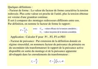 Quelques définitions :
- Facteur de forme : La valeur du facteur de forme caractérise la tension
redressée. Plus cette valeur est proche de l'unité, plus la tension obtenue
est voisine d'une grandeur continue.
Il sert à comparer des montages redresseurs différents entre eux.
Par définition, on nomme le facteur de forme le rapport :
Application : Calculer F pour P1 , P2, P3 et PD3
- Facteur de puissance : Par extension de la définition donnée en
régime sinusoïdal, on nommera facteur de puissance du primaire ou
du secondaire (du transformateur) le rapport de la puissance active
disponible en sortie du montage et de la puissance apparente
développée dans les enroulements du transformateur :
 