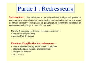 Partie I : Redresseurs
Introduction : Un redresseur est un convertisseur statique qui permet de
convertir une tension alternative en une tension continue. Alimentés par une source
de tension alternative monophasée ou polyphasée, ils permettent d'alimenter en
courant continu le récepteur branché à leur sortie
Il existe deux principaux types de montages redresseurs :
- non commandé (à diodes)
- commandé (à thyristors)
Domaine d’application des redresseurs :
- alimentation continue (pour circuits électroniques)
- alimentation pour moteur à courant continu
- chargeur de batteries.
- etc ………..
 