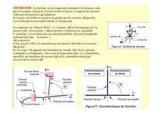 THYRISTOR : Le thyristor est un composant commandé à la fermeture, mais
pas à l’ouverture (Figure 8). Il est réversible en tension et supporte des tensions
vAK aussi bien positives que négatives.
Il n’est pas réversible en courant et ne permet que des courants iAK positifs,
c’est à dire dans le sens anode-cathode, à l’état passant.
Le composant est bloqué ( OF F) s i l e courant iAK est nul (quelque soit la
tension vAK ). Si la tension v AK est positive , le thyristor est amorçable.
L’ amorçage ( A) est obtenu par un courant de gâchette iG positif d’amplitude
suffisante alors que la tension v
AK est positive.
L’état passant (ON) est caractérisé par une tension vAK nulle et un courant i
AK positif .
Le bl o cage ( B) apparaît dès annulation du courant iAK. On ne peut pas
commander ce changement, mais on en distingue deux types : La commutation
naturell5e par annulation du courant iAK ou la commutation forcée par
inversion de la tension vAK
.
 