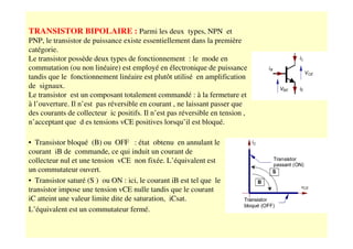 TRANSISTOR BIPOLAIRE : Parmi les deux types, NPN et
PNP, le transistor de puissance existe essentiellement dans la première
catégorie.
Le transistor possède deux types de fonctionnement : le mode en
commutation (ou non linéaire) est employé en électronique de puissance
tandis que le fonctionnement linéaire est plutôt utilisé en amplification
de signaux.
Le transistor est un composant totalement commandé : à la fermeture et
à l’ouverture. Il n’est pas réversible en courant , ne laissant passer que
des courants de collecteur ic positifs. Il n’est pas réversible en tension ,
n’acceptant que d es tensions vCE positives lorsqu’il est bloqué.
• Transistor bloqué (B) ou OFF : état obtenu en annulant le
courant iB de commande, ce qui induit un courant de
collecteur nul et une tension vCE non fixée. L’équivalent est
un commutateur ouvert.
• Transistor saturé (S ) ou ON : ici, le courant iB est tel que le
transistor impose une tension vCE nulle tandis que le courant
iC atteint une valeur limite dite de saturation, iCsat.
L’équivalent est un commutateur fermé.
 