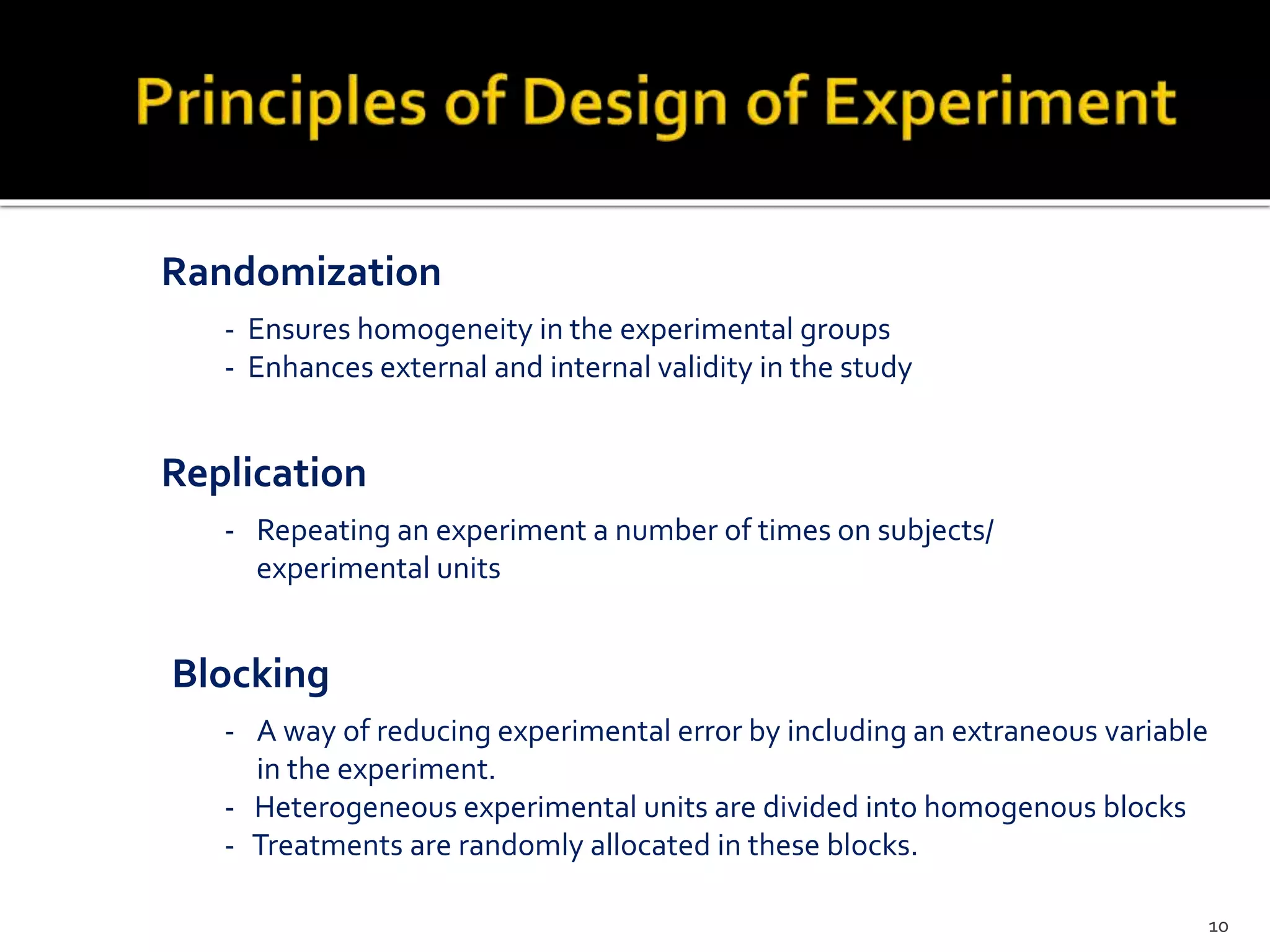 - Ensures homogeneity in the experimental groups
- Enhances external and internal validity in the study
Randomization
Replication
- Repeating an experiment a number of times on subjects/
experimental units
- A way of reducing experimental error by including an extraneous variable
in the experiment.
- Heterogeneous experimental units are divided into homogenous blocks
- Treatments are randomly allocated in these blocks.
Blocking
10
 