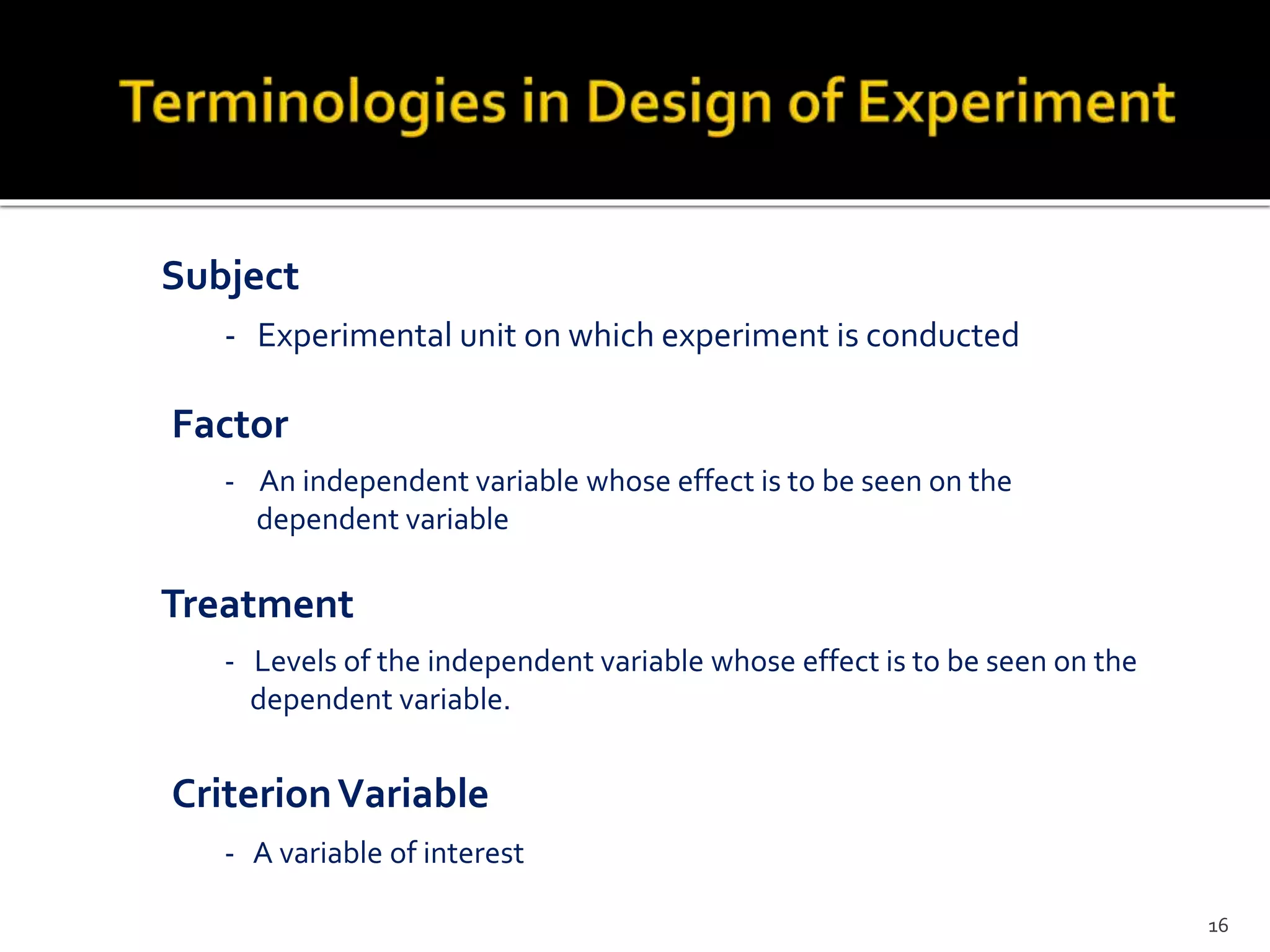 - Experimental unit on which experiment is conducted
Subject
Treatment
- Levels of the independent variable whose effect is to be seen on the
dependent variable.
- A variable of interest
- An independent variable whose effect is to be seen on the
dependent variable
CriterionVariable
Factor
16
 
