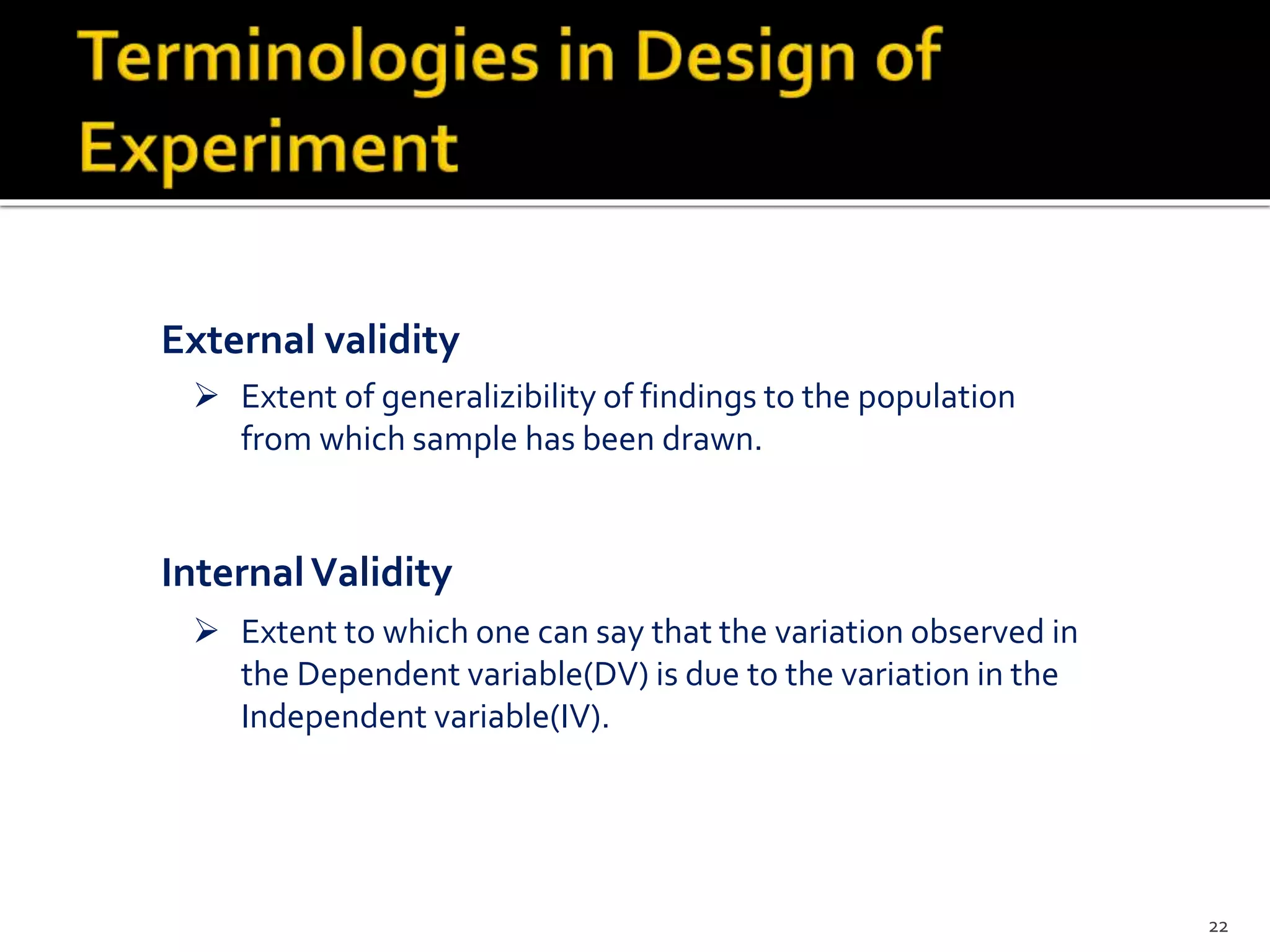  Extent of generalizibility of findings to the population
from which sample has been drawn.
External validity
 Extent to which one can say that the variation observed in
the Dependent variable(DV) is due to the variation in the
Independent variable(IV).
InternalValidity
22
 