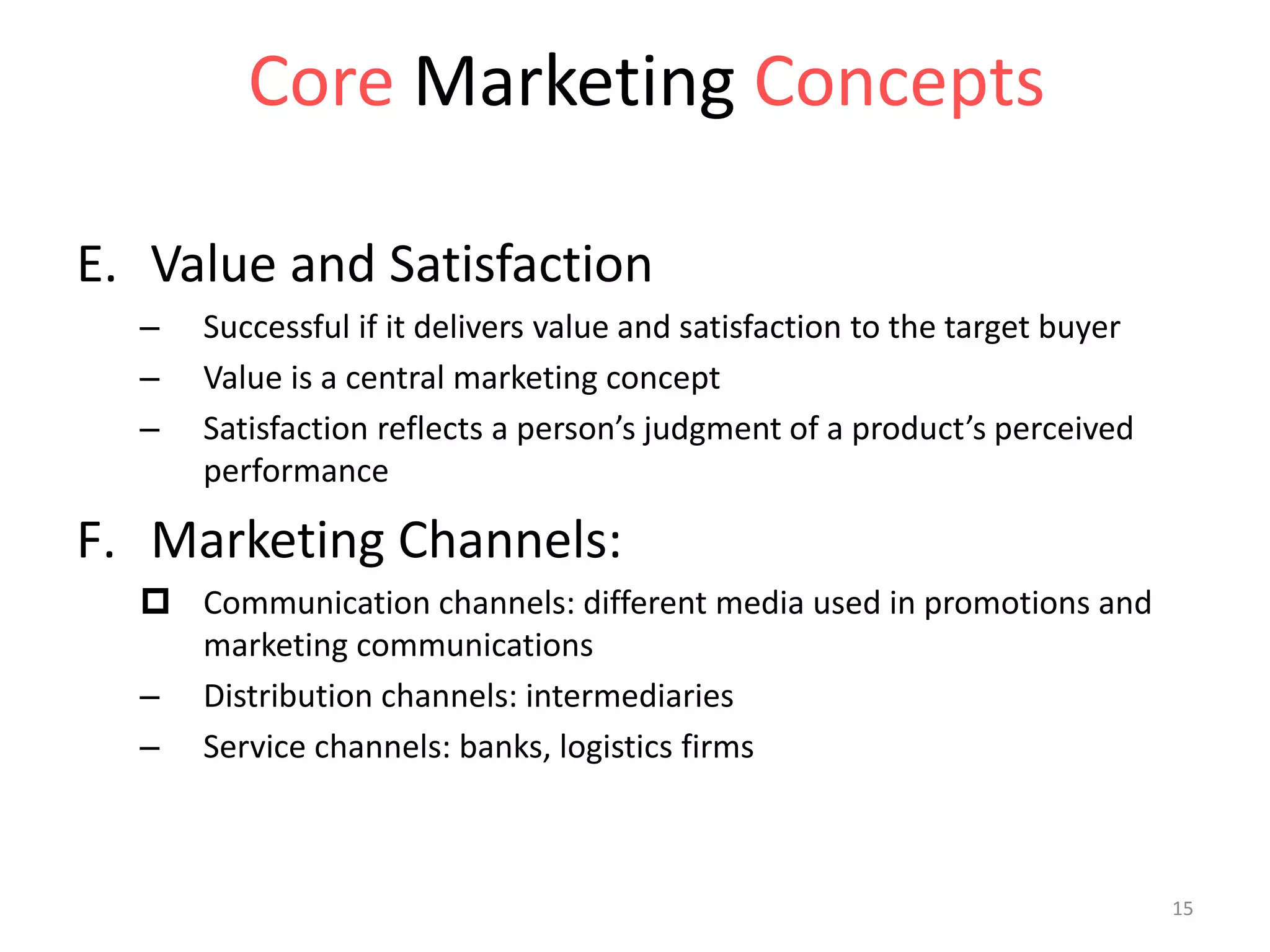 E. Value and Satisfaction
– Successful if it delivers value and satisfaction to the target buyer
– Value is a central marketing concept
– Satisfaction reflects a person’s judgment of a product’s perceived
performance
F. Marketing Channels:
 Communication channels: different media used in promotions and
marketing communications
– Distribution channels: intermediaries
– Service channels: banks, logistics firms
Core Marketing Concepts
15
 