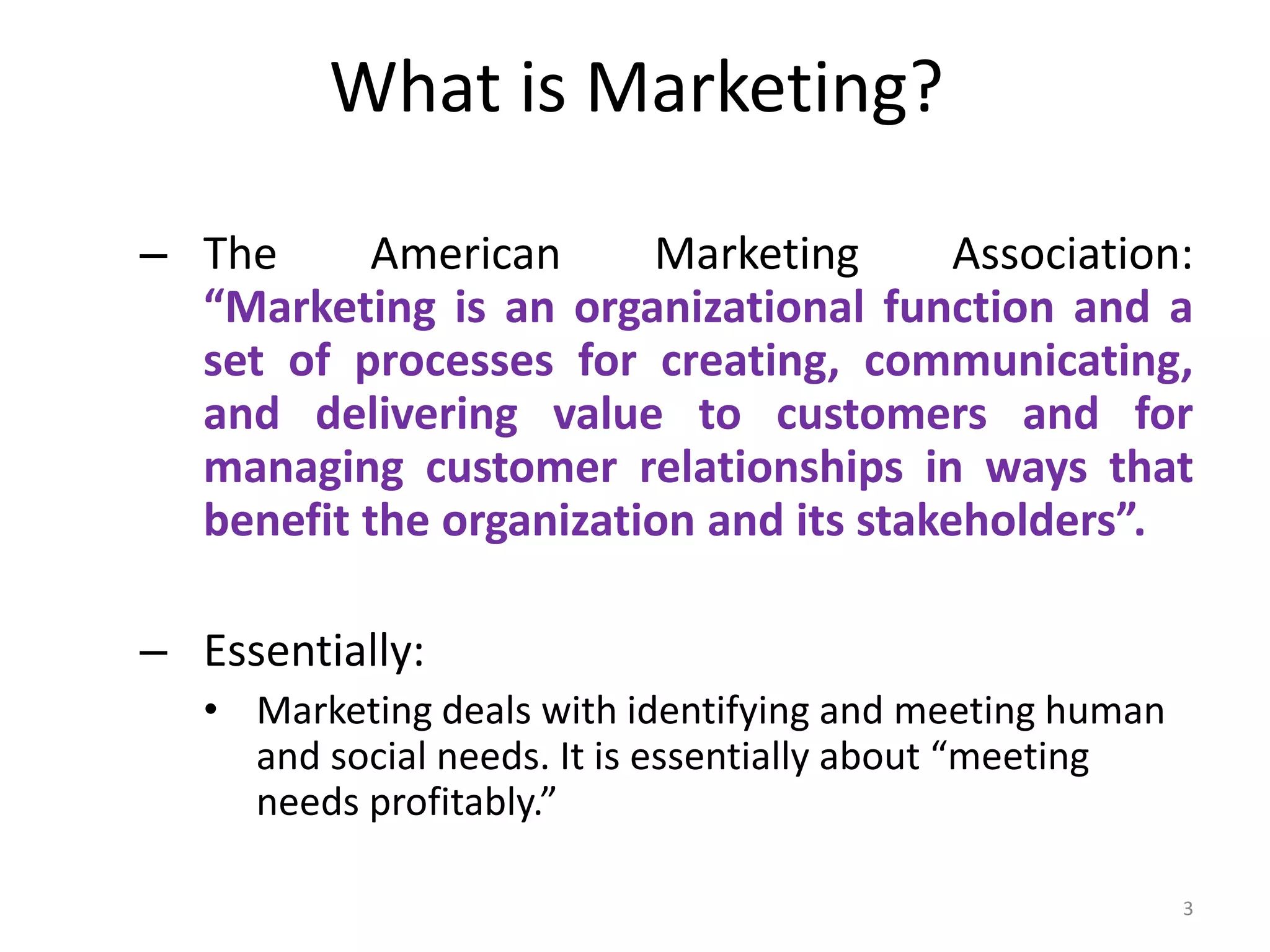What is Marketing?
– The American Marketing Association:
“Marketing is an organizational function and a
set of processes for creating, communicating,
and delivering value to customers and for
managing customer relationships in ways that
benefit the organization and its stakeholders”.
– Essentially:
• Marketing deals with identifying and meeting human
and social needs. It is essentially about “meeting
needs profitably.”
3
 