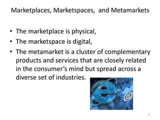 Marketplaces, Marketspaces, and Metamarkets
• The marketplace is physical,
• The marketspace is digital,
• The metamarket is a cluster of complementary
products and services that are closely related
in the consumer’s mind but spread across a
diverse set of industries.
11
 