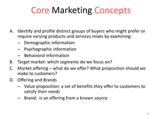 A. Identify and profile distinct groups of buyers who might prefer or
require varying products and services mixes by examining:
– Demographic information
– Psychographic information
– Behavioral information
B. Target market: which segments do we focus on?
C. Market offering – what do we offer? What proposition should we
make to customers?
D. Offering and Brands
– Value proposition: a set of benefits they offer to customers to
satisfy their needs
– Brand: is an offering from a known source
Core Marketing Concepts
14
 