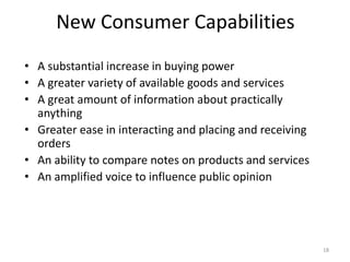 New Consumer Capabilities
• A substantial increase in buying power
• A greater variety of available goods and services
• A great amount of information about practically
anything
• Greater ease in interacting and placing and receiving
orders
• An ability to compare notes on products and services
• An amplified voice to influence public opinion
18
 