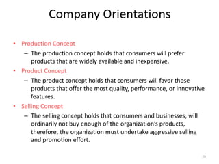 Company Orientations
• Production Concept
– The production concept holds that consumers will prefer
products that are widely available and inexpensive.
• Product Concept
– The product concept holds that consumers will favor those
products that offer the most quality, performance, or innovative
features.
• Selling Concept
– The selling concept holds that consumers and businesses, will
ordinarily not buy enough of the organization’s products,
therefore, the organization must undertake aggressive selling
and promotion effort.
20
 