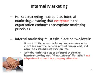 Internal Marketing
– Holistic marketing incorporates internal
marketing, ensuring that everyone in the
organization embraces appropriate marketing
principles.
– Internal marketing must take place on two levels:
– At one level, the various marketing functions (sales force,
advertising, customer services, product management, and
marketing research) must work together.
– Secondly, marketing must be embraced by the other
departments—they must “think customer.” Marketing is not
a department so much as a company orientation.
29
 