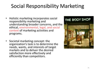 Social Responsibility Marketing
• Holistic marketing incorporates social
responsibility marketing and
understanding broader concerns, and the
ethical, environmental, legal, and social
context of marketing activities and
programs.
• Societal marketing concept: the
organization’s task is to determine the
needs, wants, and interests of target
markets and to deliver the desired
satisfaction more effectively and
efficiently than competitors.
31
 