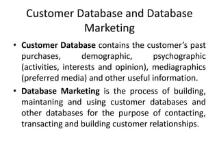 Customer Database and Database
Marketing
• Customer Database contains the customer’s past
purchases, demographic, psychographic
(activities, interests and opinion), mediagraphics
(preferred media) and other useful information.
• Database Marketing is the process of building,
maintaning and using customer databases and
other databases for the purpose of contacting,
transacting and building customer relationships.
 