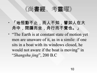 《尚書經．考靈曜》
•
•

「地恒動不止，而人不知，譬如人在大
舟中，閉牖而坐，舟行而不覺也。」
“The Earth is at constant state of motion yet
men are unaware of it, as in a simile: if one
sits in a boat with its windows closed, he
would not aware if the boat is moving” in
“Shangshu jing”, 200 B.C
10

 