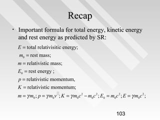 Recap
•

Important formula for total energy, kinetic energy
and rest energy as predicted by SR:
E = total relativisitic energy;
m0 = rest mass;
m = relativistic mass;
E0 = rest energy ;
p = relativistic momentum,
K = relativistic momentum;
m = γ m0 ; p = γ m0v 2 ; K = γ m0c 2 − m0c 2 ; E0 = m0c 2 ; E = γ m0c 2 ;

103

 