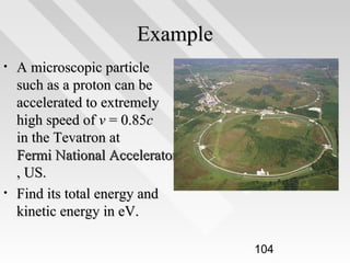 Example
•

•

A microscopic particle
such as a proton can be
accelerated to extremely
high speed of v = 0.85c
in the Tevatron at
Fermi National Accelerator Laboratory
, US.
Find its total energy and
kinetic energy in eV.
104

 