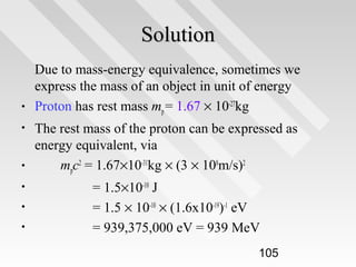 Solution
•
•

•
•
•
•

Due to mass-energy equivalence, sometimes we
express the mass of an object in unit of energy
Proton has rest mass mp = 1.67 × 10-27kg
The rest mass of the proton can be expressed as
energy equivalent, via
mpc2 = 1.67×10-31kg × (3 × 108m/s)2
= 1.5×10-10 J
= 1.5 × 10-10 × (1.6x10-19)-1 eV
= 939,375,000 eV = 939 MeV
105

 