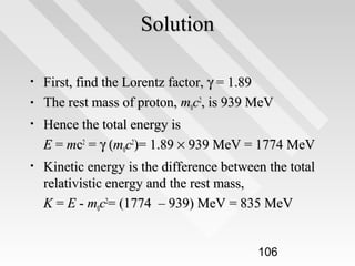 Solution
•
•

First, find the Lorentz factor, γ = 1.89
The rest mass of proton, m0c2, is 939 MeV

•

Hence the total energy is
E = mc2 = γ (m0c2)= 1.89 × 939 MeV = 1774 MeV

•

Kinetic energy is the difference between the total
relativistic energy and the rest mass,
K = E - m0c2= (1774 – 939) MeV = 835 MeV
106

 