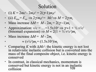 Solution
•
•
•
•
•
•
•

•

(i) K = 2mc2 - 2m0c2 = 2(γ−1)m0c2
(ii) Ebefore = Eafter ⇒ 2γ m0c2 = Mc2 ⇒ M = 2γ m0
Mass increase ∆M = M - 2m0 = 2(γ −1)m0
Approximation: v/c = …=1.5x10-6 ⇒ γ ≈ 1 + ½ v2/c2
(binomail expansion) ⇒ M ≈ 2(1 + ½ v2/c2)m0
Mass increase ∆M = M - 2m0
≈ (v2/c2)m0 = (1.5x10-6)2m0
Comparing K with ∆Mc2: the kinetic energy is not lost
in relativistic inelastic collision but is converted into the
mass of the final composite object, i.e. kinetic energy is
conserved
In contrast, in classical mechanics, momentum is
conserved but kinetic energy is not in an inelastic
109
collision

 