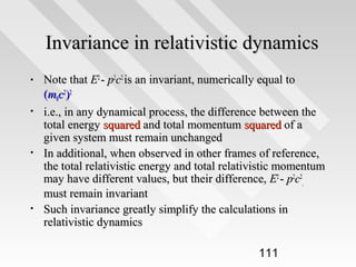 Invariance in relativistic dynamics
•
•

•

•

Note that E2 - p2c2 is an invariant, numerically equal to
(m0c2)2
i.e., in any dynamical process, the difference between the
total energy squared and total momentum squared of a
given system must remain unchanged
In additional, when observed in other frames of reference,
the total relativistic energy and total relativistic momentum
may have different values, but their difference, E2 - p2c2,
must remain invariant
Such invariance greatly simplify the calculations in
relativistic dynamics
111

 