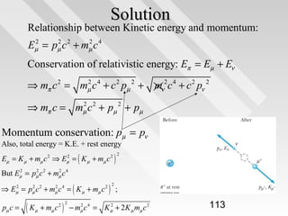 Solution

Relationship between Kinetic energy and momentum:
2
2
2
Eµ = pµ c 2 + mµ c 4

Conservation of relativistic energy: Eπ = Eµ + Eν
2
⇒ mπ c 2 = mµ c 4 + c 2 pµ 2 + mν2c 4 + c 2 pν 2
2
⇒ mπ c = mµ c 2 + pµ 2 + pµ

Momentum conservation: pµ = pν

Also, total energy = K.E. + rest energy
2
Eµ = K µ + mµ c 2 ⇒ Eµ = ( K µ + mµ c 2 )

2

2
2
2
But Eµ = pµ c 2 + mµ c 4
2
2
2
⇒ Eµ = pµ c 2 + mµ c 4 = ( K µ + mµ c 2 ) ;
2

pµ c =

(K

µ

+ mµ c

)

2 2

2
2
− mµ c 4 = K µ + 2 K µ mµ c 2

113

 