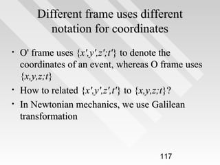 Different frame uses different
notation for coordinates
•

•
•

O' frame uses {x',y',z';t'} to denote the
coordinates of an event, whereas O frame uses
{x,y,z;t}
How to related {x',y',z',t'} to {x,y,z;t}?
In Newtonian mechanics, we use Galilean
transformation

117

 