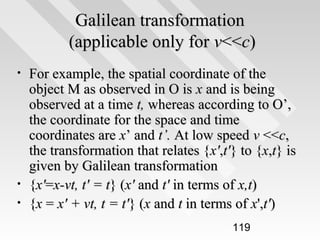Galilean transformation
(applicable only for v<<c)
•

•
•

For example, the spatial coordinate of the
object M as observed in O is x and is being
observed at a time t, whereas according to O’,
the coordinate for the space and time
coordinates are x’ and t’. At low speed v <<c,
the transformation that relates {x',t'} to {x,t} is
given by Galilean transformation
{x'=x-vt, t' = t} (x' and t' in terms of x,t)
{x = x' + vt, t = t'} (x and t in terms of x',t')
119

 