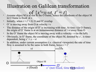 •
•
•
•
•
•
•

Illustration on Galilean transformation
of {xthe=x-vt,hence= t}
' O frame, t' the coordinate of the object M
Assume object M is at rest in
in O frame is fixed at x
Initially, when t = t’ = 0, O and O’ overlap
O’ is moving away from O at velocity +v
The distance of the origin of O’ is increasing with time. At time t (in O frame),
the origin of O’ frame is at an instantaneous distance of + vt away from O
In the O’ frame the object M is moving away with a velocity – v (to the left)
Obviously, in O’ frame, the coordinate of the object M, denoted by x’, is timedependent, being x’ = x – vt
In addition, under current assumption (i.e. classical viewpoint) the rate of time
flow is assumed to be the same in both frame, hence t = t’

+v

vt

O

Object M

x (fixed)

O’
x’ (not fixed, time 120
dependent)

 