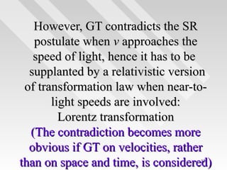 However, GT contradicts the SR
postulate when v approaches the
speed of light, hence it has to be
supplanted by a relativistic version
of transformation law when near-tolight speeds are involved:
Lorentz transformation
(The contradiction becomes more
obvious if GT on velocities, rather
than on space and time, is considered)
121

 