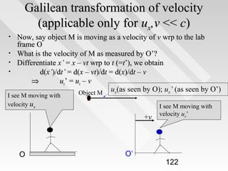 Galilean transformation of velocity
(applicable only for ux,v << c)
•
•
•
•

Now, say object M is moving as a velocity of v wrp to the lab
frame O
What is the velocity of M as measured by O’?
Differentiate x’ = x – vt wrp to t (=t’), we obtain
d(x’)/dt’ = d(x – vt)/dt = d(x)/dt – v
⇒
ux’ = ux – v
ux(as seen by O); ux’ (as seen by O’)
Object M

I see M moving with
velocity ux

+v

O

O’

I see M moving with
velocity ux’

122

 