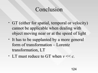 Conclusion
•

•

•

GT (either for spatial, temporal or velocity)
cannot be applicable when dealing with
object moving near or at the speed of light
It has to be supplanted by a more general
form of transformation – Lorentz
transformation, LT
LT must reduce to GT when v << c.
124

 
