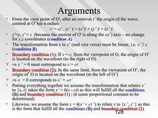 Arguments
•

•
•
•
∀
•
∀
•

•

From the view point of O', after an interval t‘ the origin of the wave,
centred at O' has a radius:
r' = ct' , (r’ )2 = (x’)2 + (y’ )2 + (z’ )2
y'=y, z' = z (because the motion of O' is along the xx’) axis – no change
for y,z coordinates (condition A)
The transformation from x to x’ (and vice versa) must be linear, i.e. x’  x
(condition B)
Boundary condition (1): If v = c, from the viewpoint of O, the origin of O’
is located on the wavefront (to the right of O)
⇒ x ’ = 0 must correspond to x = ct
Boundary condition (2): In the same limit, from the viewpoint of O’, the
origin of O is located on the wavefront (to the left of O’)
⇒ x = 0 corresponds to x’ = -ct’
Putting everything together we assume the transformation that relates x’
to {x, t} takes the form x’ = k(x - ct) as this will fulfill all the conditions
(B) and boundary condition (1) ; (k some proportional constant to be
determined)
Likewise, we assume the form x = k(x’ + ct ’) to relate x to {x ’, t‘ } as this
is the form that fulfill all the conditions (B) and boundary condition (2)

128

 