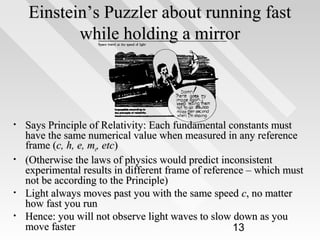 Einstein’s Puzzler about running fast
while holding a mirror

•

•

•
•

Says Principle of Relativity: Each fundamental constants must
have the same numerical value when measured in any reference
frame (c, h, e, me, etc)
(Otherwise the laws of physics would predict inconsistent
experimental results in different frame of reference – which must
not be according to the Principle)
Light always moves past you with the same speed c, no matter
how fast you run
Hence: you will not observe light waves to slow down as you
move faster
13

 