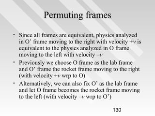 Permuting frames
•

•

•

Since all frames are equivalent, physics analyzed
in O’ frame moving to the right with velocity +v is
equivalent to the physics analyzed in O frame
moving to the left with velocity –v
Previously we choose O frame as the lab frame
and O’ frame the rocket frame moving to the right
(with velocity +v wrp to O)
Alternatively, we can also fix O’ as the lab frame
and let O frame becomes the rocket frame moving
to the left (with velocity –v wrp to O’)
130

 