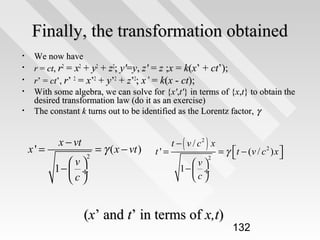 Finally, the transformation obtained
•
•
•
•
•

We now have
r = ct, r2 = x2 + y2 + z2; y'=y, z' = z ;x = k(x’ + ct’);
r’ = ct’, r’ 2 = x’2 + y’2 + z’2; x’ = k(x - ct);
With some algebra, we can solve for {x',t'} in terms of {x,t} to obtain the
desired transformation law (do it as an exercise)
The constant k turns out to be identified as the Lorentz factor, γ

x' =

x − vt
2

v
1−  ÷
c

= γ ( x − vt )

t'=

t − ( v / c2 ) x
2

v
1−  ÷
c

= γ t − (v / c 2 ) x 



(x’ and t’ in terms of x,t)

132

 