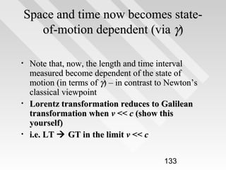 Space and time now becomes stateof-motion dependent (via γ)
•

•

•

Note that, now, the length and time interval
measured become dependent of the state of
motion (in terms of γ) – in contrast to Newton’s
classical viewpoint
Lorentz transformation reduces to Galilean
transformation when v << c (show this
yourself)
i.e. LT  GT in the limit v << c
133

 