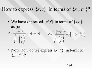 How to express {x, t} in terms of {x’, t’ }?
•

We have expressed {x',t'} in terms of {x,t }
as per

x' =

•

x − vt
2

v
1−  ÷
c

= γ ( x − vt )

t'=

t − ( v / c2 ) x
2

v
1−  ÷
c

= γ  t − (v / c 2 ) x 



Now, how do we express {x, t } in terms of
{x’, t’ }?
134

 