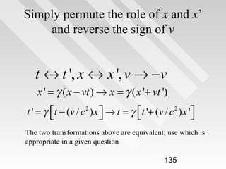 Simply permute the role of x and x’
and reverse the sign of v

t ↔ t ', x ↔ x ', v → −v
x ' = γ ( x − vt ) → x = γ ( x '+ vt ')
t ' = γ t − (v / c 2 ) x  → t = γ t '+ (v / c 2 ) x '




The two transformations above are equivalent; use which is
appropriate in a given question
135

 